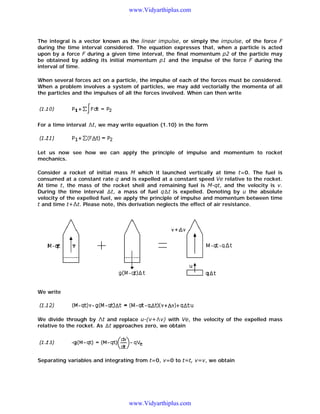 www.Vidyarthiplus.com

The integral is a vector known as the linear impulse, or simply the impulse, of the force F
during the time interval considered. The equation expresses that, when a particle is acted
upon by a force F during a given time interval, the final momentum p2 of the particle may
be obtained by adding its initial momentum p1 and the impulse of the force F during the
interval of time.
When several forces act on a particle, the impulse of each of the forces must be considered.
When a problem involves a system of particles, we may add vectorially the momenta of all
the particles and the impulses of all the forces involved. When can then write

For a time interval

t, we may write equation (1.10) in the form

Let us now see how we can apply the principle of impulse and momentum to rocket
mechanics.
Consider a rocket of initial mass M which it launched vertically at time t=0. The fuel is
consumed at a constant rate q and is expelled at a constant speed Ve relative to the rocket.
At time t, the mass of the rocket shell and remaining fuel is M-qt, and the velocity is v.
During the time interval t, a mass of fuel q t is expelled. Denoting by u the absolute
velocity of the expelled fuel, we apply the principle of impulse and momentum between time
t and time t+ t. Please note, this derivation neglects the effect of air resistance.

We write

We divide through by t and replace u-(v+ v) with Ve, the velocity of the expelled mass
relative to the rocket. As t approaches zero, we obtain

Separating variables and integrating from t=0, v=0 to t=t, v=v, we obtain

www.Vidyarthiplus.com

 