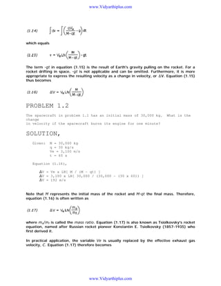 www.Vidyarthiplus.com

which equals

The term -gt in equation (1.15) is the result of Earth's gravity pulling on the rocket. For a
rocket drifting in space, -gt is not applicable and can be omitted. Furthermore, it is more
appropriate to express the resulting velocity as a change in velocity, or V. Equation (1.15)
thus becomes

PROBLEM 1.2
The spacecraft in problem 1.1 has an initial mass of 30,000 kg.
change
in velocity if the spacecraft burns its engine for one minute?

What is the

SOLUTION,
Given:

M = 30,000 kg
q = 30 kg/s
Ve = 3,100 m/s
t = 60 s

Equation (1.16),
V = Ve x LN[ M / (M - qt) ]
V = 3,100 x LN[ 30,000 / (30,000 - (30 x 60)) ]
V = 192 m/s

Note that M represents the initial mass of the rocket and M-qt the final mass. Therefore,
equation (1.16) is often written as

where mo/mf is called the mass ratio. Equation (1.17) is also known as Tsiolkovsky's rocket
equation, named after Russian rocket pioneer Konstantin E. Tsiolkovsky (1857-1935) who
first derived it.
In practical application, the variable Ve is usually replaced by the effective exhaust gas
velocity, C. Equation (1.17) therefore becomes

www.Vidyarthiplus.com

 
