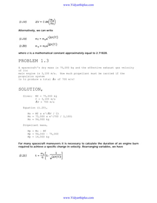 www.Vidyarthiplus.com

Alternatively, we can write

where e is a mathematical constant approximately equal to 2.71828.

PROBLEM 1.3
A spacecraft's dry mass is 75,000 kg and the effective exhaust gas velocity
of its
main engine is 3,100 m/s. How much propellant must be carried if the
propulsion system
is to produce a total v of 700 m/s?

SOLUTION,
Given:

Mf = 75,000 kg
C = 3,100 m/s
V = 700 m/s

Equation (1.20),
Mo = Mf x e^( V / C)
Mo = 75,000 x e^(700 / 3,100)
Mo = 94,000 kg
Propellant mass,
Mp = Mo - Mf
Mp = 94,000 - 75,000
Mp = 19,000 kg
For many spacecraft maneuvers it is necessary to calculate the duration of an engine burn
required to achieve a specific change in velocity. Rearranging variables, we have

www.Vidyarthiplus.com

 