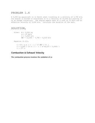 PROBLEM 1.4
A 5,000 kg spacecraft is in Earth orbit traveling at a velocity of 7,790 m/s.
Its engine is burned to accelerate it to a velocity of 12,000 m/s placing it
on an escape trajectory. The engine expels mass at a rate of 10 kg/s and an
effective velocity of 3,000 m/s. Calculate the duration of the burn.

SOLUTION,
Given:

M = 5,000 kg
q = 10 kg/s
C = 3,000 m/s
V = 12,000 - 7,790 = 4,210 m/s

Equation (1.21),
t = M / q x [ 1 - 1 / e^( V / C) ]
t = 5,000 / 10 x [ 1 - 1 / e^(4,210 / 3,000) ]
t = 377 s

Combustion & Exhaust Velocity
The combustion process involves the oxidation of co

 