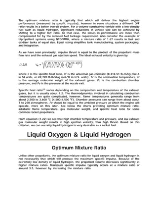 The optimum mixture ratio is typically that which will deliver the highest engine
performance (measured by specific impulse), however in some situations a different O/F
ratio results in a better overall system. For a volume-constrained vehicle with a low-density
fuel such as liquid hydrogen, significant reductions in vehicle size can be achieved by
shifting to a higher O/F ratio. In that case, the losses in performance are more than
compensated for by the reduced fuel tankage requirement. Also consider the example of
bipropellant systems using NTO/MMH, where a mixture ratio of 1.67 results in fuel and
oxidizer tanks of equal size. Equal sizing simplifies tank manufacturing, system packaging,
and integration.
As we have seen previously, impulse thrust is equal to the product of the propellant mass
flow rate and the exhaust gas ejection speed. The ideal exhaust velocity is given by

where k is the specific heat ratio, R' is the universal gas constant (8,314.51 N-m/kg mol-K
in SI units, or 49,720 ft-lb/slug mol-oR in U.S. units), Tc is the combustion temperature, M
is the average molecular weight of the exhaust gases, Pc is the combustion chamber
pressure, and Pe is the pressure at the nozzle exit.
Specific heat ratio(2) varies depending on the composition and temperature of the exhaust
gases, but it is usually about 1.2. The thermodynamics involved in calculating combustion
temperatures are quite complicated, however, flame temperatures generally range from
about 2,500 to 3,600 oC (4,500-6,500 oF). Chamber pressures can range from about about
7 to 250 atmospheres. Pe should be equal to the ambient pressure at which the engine will
operate, more on this later. See below the charts providing optimum mixture ratio,
adiabatic flame temperature, gas molecular weight, and specific heat ratio for some
common rocket propellants.
From equation (1.22) we see that high chamber temperature and pressure, and low exhaust
gas molecular weight results in high ejection velocity, thus high thrust. Based on this
criterion, we can see why liquid hydrogen is very desirable as a rocket fuel.

Liquid Oxygen & Liquid Hydrogen
Optimum Mixture Ratio
Unlike other propellants, the optimum mixture ratio for liquid oxygen and liquid hydrogen is
not necessarily that which will produce the maximum specific impulse. Because of the
extremely low density of liquid hydrogen, the propellant volume decreases significantly at
higher mixture ratios. Maximum specific impulse typically occurs at a mixture ratio of
around 3.5, however by increasing the mixture ratio

 