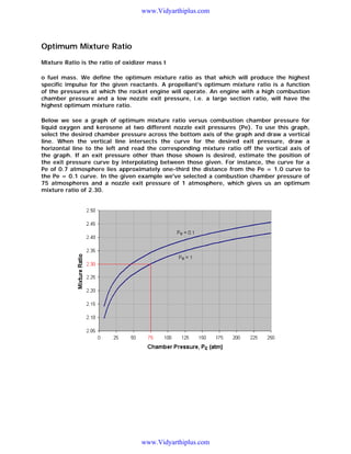 www.Vidyarthiplus.com

Optimum Mixture Ratio
Mixture Ratio is the ratio of oxidizer mass t
o fuel mass. We define the optimum mixture ratio as that which will produce the highest
specific impulse for the given reactants. A propellant's optimum mixture ratio is a function
of the pressures at which the rocket engine will operate. An engine with a high combustion
chamber pressure and a low nozzle exit pressure, i.e. a large section ratio, will have the
highest optimum mixture ratio.
Below we see a graph of optimum mixture ratio versus combustion chamber pressure for
liquid oxygen and kerosene at two different nozzle exit pressures (Pe). To use this graph,
select the desired chamber pressure across the bottom axis of the graph and draw a vertical
line. When the vertical line intersects the curve for the desired exit pressure, draw a
horizontal line to the left and read the corresponding mixture ratio off the vertical axis of
the graph. If an exit pressure other than those shown is desired, estimate the position of
the exit pressure curve by interpolating between those given. For instance, the curve for a
Pe of 0.7 atmosphere lies approximately one-third the distance from the Pe = 1.0 curve to
the Pe = 0.1 curve. In the given example we've selected a combustion chamber pressure of
75 atmospheres and a nozzle exit pressure of 1 atmosphere, which gives us an optimum
mixture ratio of 2.30.

www.Vidyarthiplus.com

 