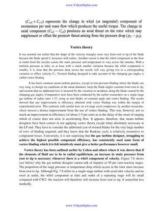 www.Vidyarthiplus.com

Vortex theory
It was pointed out earlier that the shape of the velocity triangles must vary from root to tip of the blade
because the blade speed U increases with radius. Another reason is that the whirl component in the flow
at outlet from the nozzles causes the static pressure and temperature to vary across the annulus. With a
uniform pressure at inlet, or at least with a much smaller variation because the whirl component is
smaller, it is clear that the pressure drop across the nozzle will vary giving rise to a corresponding
variation in efflux velocity C2. Twisted blading designed to take account of the changing gas angles is
called vortex blading.
It has been common steam turbine practice, except in low-pressure blading where the blades are
very long, to design on conditions at the mean diameter, keep the blade angles constant from root to tip,
and assume that no additional loss is incurred by the variation in incidence along the blade caused by the
changing gas angles. Comparative tests have been conducted by the earlier researchers on a single-stage
gas turbine of radius ratio 1-37, using in turn blades of constant angle and vortex blading. The results
showed that any improvement in efficiency obtained with vortex blading was within the margin of
experimental error. This contrasts with similar tests on a 6-stage axial compressor, by another researcher,
which showed a distinct improvement from the use of vortex blading. This was, however, not so

much an improvement in efficiency (of about 1-5 per cent) as in the delay of the onset of surging
which of course does not arise in accelerating flow. It appears, therefore, that steam turbine
designers have been correct in not applying vortex theory except when absolutely necessary at
the LP end. They have to consider the additional cost of twisted blades for the very large number
of rows of blading required, and they know that the Rankine cycle is relatively insensitive to
component losses. Conversely, it is not surprising that the gas turbine designer, struggling to
achieve the highest possible component efficiency, has consistently used some form of
vortex blading which it is felt intuitively must give a better performance however small.
Vortex theory has been outlined earlier by Cohen and others where it was shown that if
the elements of fluid are to be in radial equilibrium, an increase in static pressure from
root to tip is necessary whenever there is a whirl component of velocity. Figure 7.8 shows
(see below) why the gas turbine designer cannot talk of impulse or 50 per cent reaction stages.
The proportion of the stage pressure or temperature drop which occurs in the rotor must increase
from root to tip. Although Fig. 7.8 refers to a single-stage turbine with axial inlet velocity and no
swirl at outlet, the whirl component at inlet and outlet of a repeating stage will be small
compared with CW2- the reaction will therefore still increase from root to tip, if somewhat less
markedly.

www.Vidyarthiplus.com

 