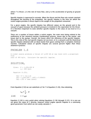 www.Vidyarthiplus.com

where F is thrust, q is the rate of mass flow, and g is the acceleration of gravity at ground
level.
Specific impulse is expressed in seconds. When the thrust and the flow rate remain constant
throughout the burning of the propellant, the specific impulse is the time for which the
rocket engine provides a thrust equal to the weight of the propellant consumed.
For a given engine, the specific impulse has different values on the ground and in the
vacuum of space because the ambient pressure is involved in the expression for the thrust.
It is therefore important to state whether specific impulse is the value at sea level or in a
vacuum.
There are a number of losses within a rocket engine, the main ones being related to the
inefficiency of the chemical reaction (combustion) process, losses due to the nozzle, and
losses due to the pumps. Overall, the losses affect the efficiency of the specific impulse.
This is the ratio of the real specific impulse (at sea level, or in a vacuum) and the theoretical
specific impulse obtained with an ideal nozzle from gases coming from a complete chemical
reaction. Calculated values of specific impulse are several percent higher than those
attained in practice.

PROBLEM 1.6
A rocket engine produces a thrust of 1,000 kN at sea level with a propellant
flow
rate of 400 kg/s. Calculate the specific impulse.

SOLUTION,
Given:

F = 1,000,000 N
q = 400 kg/s

Equation (1.23),
Isp = F / (q x g)
Isp = 1,000,000 / (400 x 9.80665)
Isp = 255 s (sea level)

From Equation (1.8) we can substitute qC for F in Equation (1.23), thus obtaining

Equation (1.24) is very useful when solving Equations (1.18) through (1.21). It is rare we
are given the value of C directly, however rocket engine specific impulse is a commonly
given parameter from which we can easily calculate C.

www.Vidyarthiplus.com

 