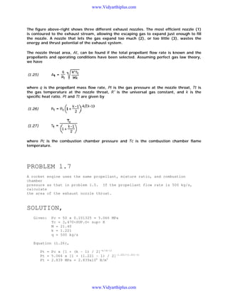 www.Vidyarthiplus.com

The figure above-right shows three different exhaust nozzles. The most efficient nozzle (1)
is contoured to the exhaust stream, allowing the escaping gas to expand just enough to fill
the nozzle. A nozzle that lets the gas expand too much (2), or too little (3), wastes the
energy and thrust potential of the exhaust system.
The nozzle throat area, At, can be found if the total propellant flow rate is known and the
propellants and operating conditions have been selected. Assuming perfect gas law theory,
we have

where q is the propellant mass flow rate, Pt is the gas pressure at the nozzle throat, Tt is
the gas temperature at the nozzle throat, R' is the universal gas constant, and k is the
specific heat ratio. Pt and Tt are given by

where Pc is the combustion chamber pressure and Tc is the combustion chamber flame
temperature.

PROBLEM 1.7
A rocket engine uses the same propellant, mixture ratio, and combustion
chamber
pressure as that in problem 1.5. If the propellant flow rate is 500 kg/s,
calculate
the area of the exhaust nozzle throat.

SOLUTION,
Given:

Pc = 50 x 0.101325 = 5.066 MPa
Tc = 3,470<SUP.O< sup> K
M = 21.40
k = 1.221
q = 500 kg/s

Equation (1.26),
Pt = Pc x [1 + (k - 1) / 2]-k/(k-1)
Pt = 5.066 x [1 + (1.221 - 1) / 2]-1.221/(1.221-1)
Pt = 2.839 MPa = 2.839x106 N/m2

www.Vidyarthiplus.com

 