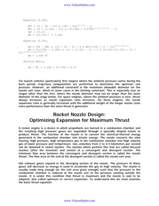 www.Vidyarthiplus.com

Equation (1.28),
Nm2 = (2 / (k - 1)) x [(Pc / Pa)(k-1)/k - 1]
Nm2 = (2 / (1.221 - 1)) x [(5.066 / 0.0795)(1.221-1)/1.221 - 1]
Nm2 = 10.15
Nm = (10.15)1/2 = 3.185
Equation (1.29),
Ae = (At / Nm) x [(1 + (k - 1) / 2 x Nm2)/((k + 1) / 2)](k+1)/(2(k-1))
Ae = (0.1756 / 3.185) x [(1 + (1.221 - 1) / 2 x 10.15)/((1.221 + 1) /
2)](1.221+1)/(2(1.221-1))
Ae = 1.426 m2
Section Ratio,
Ae / At = 1.426 / 0.1756 = 8.12

For launch vehicles (particularly first stages) where the ambient pressure varies during the
burn period, trajectory computations are performed to determine the optimum exit
pressure. However, an additional constraint is the maximum allowable diameter for the
nozzle exit cone, which in some cases is the limiting constraint. This is especially true on
stages other than the first, where the nozzle diameter may not be larger than the outer
diameter of the stage below. For space engines, where the ambient pressure is zero, thrust
always increases as nozzle expansion ratio increases. On these engines, the nozzle
expansion ratio is generally increased until the additional weight of the longer nozzle costs
more performance than the extra thrust it generates.

Rocket Nozzle Design:
Optimizing Expansion for Maximum Thrust
A rocket engine is a device in which propellants are burned in a combustion chamber and
the resulting high pressure gases are expanded through a specially shaped nozzle to
produce thrust. The function of the nozzle is to convert the chemical-thermal energy
generated in the combustion chamber into kinetic energy. The nozzle converts the slow
moving, high pressure, high temperature gas in the combustion chamber into high velocity
gas of lower pressure and temperature. Gas velocities from 2 to 4.5 kilometers per second
can be obtained in rocket nozzles. The nozzles which perform this feat are called DeLaval
nozzles (after the inventor) and consist of a convergent and divergent section. The
minimum flow area between the convergent and divergent section is called the nozzle
throat. The flow area at the end of the divergent section is called the nozzle exit area.
Hot exhaust gases expand in the diverging section of the nozzle. The pressure of these
gases will decrease as energy is used to accelerate the gas to high velocity. The nozzle is
usually made long enough (or the exit area great enough) such that the pressure in the
combustion chamber is reduced at the nozzle exit to the pressure existing outside the
nozzle. It is under this condition that thrust is maximum and the nozzle is said to be
adapted, also called optimum or correct expansion. To understand this we must examine
the basic thrust equation:

www.Vidyarthiplus.com

 