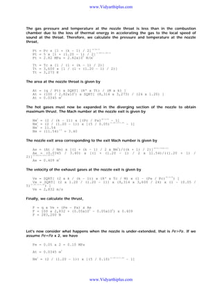 www.Vidyarthiplus.com

The gas pressure and temperature at the nozzle throat is less than in the combustion
chamber due to the loss of thermal energy in accelerating the gas to the local speed of
sound at the throat. Therefore, we calculate the pressure and temperature at the nozzle
throat,
-k/(k-1)

Pt = Pc x [1 + (k - 1) / 2] -1.20/(1.20-1)
Pt = 5 x [1 + (1.20 - 1) / 2]
6
2
Pt = 2.82 MPa = 2.82x10 N/m
Tt = Tc x [1 / (1 + (k - 1) / 2)]
Tt = 3,600 x [1 / (1 + (1.20 - 1) / 2)]
Tt = 3,273 K
The area at the nozzle throat is given by
At = (q / Pt) x SQRT[ (R' x Tt) / (M x k) ]
6
At = (100 / 2.82x10 ) x SQRT[ (8,314 x 3,273) / (24 x 1.20) ]
2
At = 0.0345 m
The hot gases must now be expanded in the diverging section of the nozzle to obtain
maximum thrust. The Mach number at the nozzle exit is given by
2

Nm2 =
Nm2 =
Nm =
Nm =

(k-1)/k

(2 / (k - 1)) x [(Pc / Pa)
- 1]
(1.20-1)/1.20
(2 / (1.20 - 1)) x [(5 / 0.05)
- 1]
11.54
1/2
= 3.40
(11.54)

The nozzle exit area corresponding to the exit Mach number is given by
2

2)]

(k+1)/(2(k-1))

Ae = (At / Nm) x [(1 + (k - 1) / 2 x Nm )/((k + 1) / 2)]
Ae = (0.0345 / 3.40) x [(1 + (1.20 - 1) / 2 x 11.54)/((1.20 + 1) /
(1.20+1)/(2(1.20-1))
Ae = 0.409 m

2

The velocity of the exhaust gases at the nozzle exit is given by
(k-1)/k

) ]
Ve = SQRT[ (2 x k / (k - 1)) x (R' x Tc / M) x (1 - (Pe / Pc)
Ve = SQRT[ (2 x 1.20 / (1.20 - 1)) x (8,314 x 3,600 / 24) x (1 - (0.05 /
(1.20-1)/1.20
5)
) ]
Ve = 2,832 m/s
Finally, we calculate the thrust,
F = q x Ve + (Pe - Pa) x Ae
6
6
F = 100 x 2,832 + (0.05x10 - 0.05x10 ) x 0.409
F = 283,200 N

Let's now consider what happens when the nozzle is under-extended, that is Pe>Pa. If we
assume Pe=Pa x 2, we have
Pe = 0.05 x 2 = 0.10 MPa
At = 0.0345 m
2

2

Nm = (2 / (1.20 - 1)) x [(5 / 0.10)

(1.20-1)/1.20

- 1]

www.Vidyarthiplus.com

 