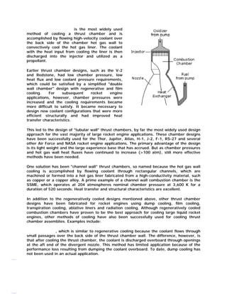 Regenerative cooling is the most widely used
method of cooling a thrust chamber and is
accomplished by flowing high-velocity coolant over
the back side of the chamber hot gas wall to
convectively cool the hot gas liner. The coolant
with the heat input from cooling the liner is then
discharged into the injector and utilized as a
propellant.
Earlier thrust chamber designs, such as the V-2
and Redstone, had low chamber pressure, low
heat flux and low coolant pressure requirements,
which could be satisfied by a simplified "double
wall chamber" design with regenerative and film
cooling.
For
subsequent
rocket
engine
applications, however, chamber pressures were
increased and the cooling requirements became
more difficult to satisfy. It became necessary to
design new coolant configurations that were more
efficient structurally and had improved heat
transfer characteristics.
This led to the design of "tubular wall" thrust chambers, by far the most widely used design
approach for the vast majority of large rocket engine applications. These chamber designs
have been successfully used for the Thor, Jupiter, Atlas, H-1, J-2, F-1, RS-27 and several
other Air Force and NASA rocket engine applications. The primary advantage of the design
is its light weight and the large experience base that has accrued. But as chamber pressures
and hot gas wall heat fluxes have continued to increase (>100 atm), still more effective
methods have been needed.
One solution has been "channel wall" thrust chambers, so named because the hot gas wall
cooling is accomplished by flowing coolant through rectangular channels, which are
machined or formed into a hot gas liner fabricated from a high-conductivity material, such
as copper or a copper alloy. A prime example of a channel wall combustion chamber is the
SSME, which operates at 204 atmospheres nominal chamber pressure at 3,600 K for a
duration of 520 seconds. Heat transfer and structural characteristics are excellent.
In addition to the regeneratively cooled designs mentioned above, other thrust chamber
designs have been fabricated for rocket engines using dump cooling, film cooling,
transpiration cooling, ablative liners and radiation cooling. Although regeneratively cooled
combustion chambers have proven to be the best approach for cooling large liquid rocket
engines, other methods of cooling have also been successfully used for cooling thrust
chamber assemblies. Examples include:
Dump cooling, which is similar to regenerative cooling because the coolant flows through
small passages over the back side of the thrust chamber wall. The difference, however, is
that after cooling the thrust chamber, the coolant is discharged overboard through openings
at the aft end of the divergent nozzle. This method has limited application because of the
performance loss resulting from dumping the coolant overboard. To date, dump cooling has
not been used in an actual application.

 