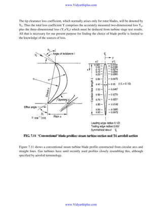 www.Vidyarthiplus.com

The tip clearance loss coefficient, which normally arises only for rotor blades, will be denoted by
Yk. Thus the total loss coefficient Y comprises the accurately measured two-dimensional loss Yp,
plus the three-dimensional loss (Ys+Yk) which must be deduced from turbine stage test results.
All that is necessary for our present purpose for finding the choice of blade profile is limited to
the knowledge of the sources of loss.

Figure 7.11 shows a conventional steam turbine blade profile constructed from circular arcs and
straight lines. Gas turbines have until recently used profiles closely resembling this, although
specified by aerofoil terminology.

www.Vidyarthiplus.com

 