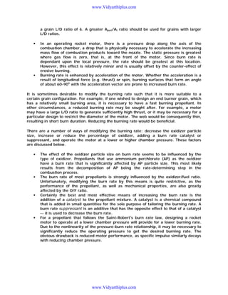 www.Vidyarthiplus.com

a grain L/D ratio of 6. A greater Aport/At ratio should be used for grains with larger
L/D ratios.
•

•

In an operating rocket motor, there is a pressure drop along the axis of the
combustion chamber, a drop that is physically necessary to accelerate the increasing
mass flow of combustion products toward the nozzle. The static pressure is greatest
where gas flow is zero, that is, at the front of the motor. Since burn rate is
dependant upon the local pressure, the rate should be greatest at this location.
However, this effect is relatively minor and is usually offset by the counter-effect of
erosive burning.
Burning rate is enhanced by acceleration of the motor. Whether the acceleration is a
result of longitudinal force (e.g. thrust) or spin, burning surfaces that form an angle
of about 60-90o with the acceleration vector are prone to increased burn rate.

It is sometimes desirable to modify the burning rate such that it is more suitable to a
certain grain configuration. For example, if one wished to design an end burner grain, which
has a relatively small burning area, it is necessary to have a fast burning propellant. In
other circumstances, a reduced burning rate may be sought after. For example, a motor
may have a large L/D ratio to generate sufficiently high thrust, or it may be necessary for a
particular design to restrict the diameter of the motor. The web would be consequently thin,
resulting in short burn duration. Reducing the burning rate would be beneficial.
There are a number of ways of modifying the burning rate: decrease the oxidizer particle
size, increase or reduce the percentage of oxidizer, adding a burn rate catalyst or
suppressant, and operate the motor at a lower or higher chamber pressure. These factors
are discussed below.
•

•

•

•

The effect of the oxidizer particle size on burn rate seems to be influenced by the
type of oxidizer. Propellants that use ammonium perchlorate (AP) as the oxidizer
have a burn rate that is significantly affected by AP particle size. This most likely
results from the decomposition of AP being the rate-determining step in the
combustion process.
The burn rate of most propellants is strongly influenced by the oxidizer/fuel ratio.
Unfortunately, modifying the burn rate by this means is quite restrictive, as the
performance of the propellant, as well as mechanical properties, are also greatly
affected by the O/F ratio.
Certainly the best and most effective means of increasing the burn rate is the
addition of a catalyst to the propellant mixture. A catalyst is a chemical compound
that is added in small quantities for the sole purpose of tailoring the burning rate. A
burn rate suppressant is an additive that has the opposite effect to that of a catalyst
-- it is used to decrease the burn rate.
For a propellant that follows the Saint-Robert's burn rate law, designing a rocket
motor to operate at a lower chamber pressure will provide for a lower burning rate.
Due to the nonlinearity of the pressure-burn rate relationship, it may be necessary to
significantly reduce the operating pressure to get the desired burning rate. The
obvious drawback is reduced motor performance, as specific impulse similarly decays
with reducing chamber pressure.

www.Vidyarthiplus.com

 