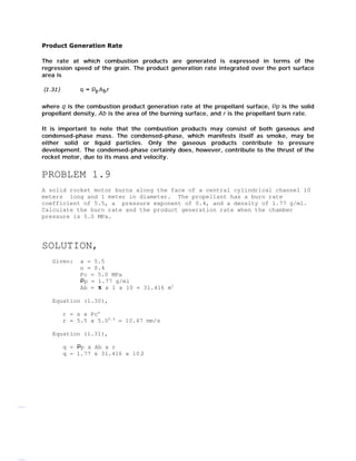www.Vidyarthiplus.com

Product Generation Rate
The rate at which combustion products are generated is expressed in terms of the
regression speed of the grain. The product generation rate integrated over the port surface
area is

where q is the combustion product generation rate at the propellant surface, p is the solid
propellant density, Ab is the area of the burning surface, and r is the propellant burn rate.
It is important to note that the combustion products may consist of both gaseous and
condensed-phase mass. The condensed-phase, which manifests itself as smoke, may be
either solid or liquid particles. Only the gaseous products contribute to pressure
development. The condensed-phase certainly does, however, contribute to the thrust of the
rocket motor, due to its mass and velocity.

PROBLEM 1.9
A solid rocket motor burns along the face of a central cylindrical channel 10
meters long and 1 meter in diameter. The propellant has a burn rate
coefficient of 5.5, a pressure exponent of 0.4, and a density of 1.77 g/ml.
Calculate the burn rate and the product generation rate when the chamber
pressure is 5.0 MPa.

SOLUTION,
Given:

a = 5.5
n = 0.4
Pc = 5.0 MPa
p = 1.77 g/ml
Ab =
x 1 x 10 = 31.416 m2

Equation (1.30),
r = a x Pcn
r = 5.5 x 5.00.4 = 10.47 mm/s
Equation (1.31),
q = p x Ab x r
q = 1.77 x 31.416 x 10.
3

www.Vidyarthiplus.com

 