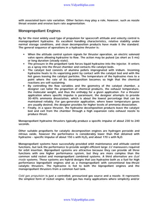 www.Vidyarthiplus.com

with associated burn rate variation. Other factors may play a role, however, such as nozzle
throat erosion and erosive burn rate augmentation.

Monopropellant Engines
By far the most widely used type of propulsion for spacecraft attitude and velocity control is
monopropellant hydrazine. Its excellent handling characteristics, relative stability under
normal storage conditions, and clean decomposition products have made it the standard.
The general sequence of operations in a hydrazine thruster is:
•

•
•

•

•

When the attitude control system signals for thruster operation, an electric solenoid
valve opens allowing hydrazine to flow. The action may be pulsed (as short as 5 ms)
or long duration (steady state).
The pressure in the propellant tank forces liquid hydrazine into the injector. It enters
as a spray into the thrust chamber and contacts the catalyst beds.
The catalyst bed consists of alumina pellets impregnated with iridium. Incoming
hydrazine heats to its vaporizing point by contact with the catalyst bed and with the
hot gases leaving the catalyst particles. The temperature of the hydrazine rises to a
point where the rate of its decomposition becomes so high that the chemical
reactions are self-sustaining.
By controlling the flow variables and the geometry of the catalyst chamber, a
designer can tailor the proportion of chemical products, the exhaust temperature,
the molecular weight, and thus the enthalpy for a given application. For a thruster
application where specific impulse is paramount, the designer attempts to provide
30-40% ammonia dissociation, which is about the lowest percentage that can be
maintained reliably. For gas-generator application, where lower temperature gases
are usually desired, the designer provides for higher levels of ammonia dissociation.
Finally, in a space thruster, the hydrazine decomposition products leave the catalyst
bed and exit from the chamber through a high expansion ratio exhaust nozzle to
produce thrust.

Monopropellant hydrazine thrusters typically produce a specific impulse of about 230 to 240
seconds.
Other suitable propellants for catalytic decomposition engines are hydrogen peroxide and
nitrous oxide, however the performance is considerably lower than that obtained with
hydrazine - specific impulse of about 150 s with H2O2 and about 170 s with N2O.
Monopropellant systems have successfully provided orbit maintenance and attitude control
functions, but lack the performance to provide weight-efficient large V maneuvers required
for orbit insertion. Bipropellant systems are attractive because they can provide all three
functions with one higher performance system, but they are more complex than the
common solid rocket and monopropellant combined systems. A third alternative are dual
mode systems. These systems are hybrid designs that use hydrazine both as a fuel for high
performance bipropellant engines and as a monopropellant with conventional low-thrust
catalytic thrusters. The hydrazine is fed to both the bipropellant engines and the
monopropellant thrusters from a common fuel tank.
Cold gas propulsion is just a controlled, pressurized gas source and a nozzle. It represents
the simplest form of rocket engine. Cold gas has many applications where simplicity and/or

www.Vidyarthiplus.com

 