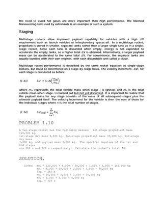 the need to avoid hot gases are more important than high performance. The Manned
Maneuvering Unit used by astronauts is an example of such a system.

Staging
Multistage rockets allow improved payload capability for vehicles with a high
V
requirement such as launch vehicles or interplanetary spacecraft. In a multistage rocket,
propellant is stored in smaller, separate tanks rather than a larger single tank as in a singlestage rocket. Since each tank is discarded when empty, energy is not expended to
accelerate the empty tanks, so a higher total V is obtained. Alternatively, a larger payload
mass can be accelerated to the same total V. For convenience, the separate tanks are
usually bundled with their own engines, with each discardable unit called a stage.
Multistage rocket performance is described by the same rocket equation as single-stage
rockets, but must be determined on a stage-by-stage basis. The velocity increment, Vi, for
each stage is calculated as before,

where moi represents the total vehicle mass when stage i is ignited, and mfi is the total
vehicle mass when stage i is burned out but not yet discarded. It is important to realize that
the payload mass for any stage consists of the mass of all subsequent stages plus the
ultimate payload itself. The velocity increment for the vehicle is then the sum of those for
the individual stages where n is the total number of stages.

PROBLEM 1.10
A two-stage rocket has the following masses: 1st-stage propellant mass
120,000 kg,
1st-stage dry mass 9,000 kg, 2nd-stage propellant mass 30,000 kg, 2nd-stage
dry mass
3,000 kg, and payload mass 3,000 kg. The specific impulses of the 1st and
2nd stages
are 260 s and 320 s respectively. Calculate the rocket's total V.

SOLUTION,
Given:

Mo1 = 120,000 + 9,000 + 30,000 + 3,000 + 3,000 = 165,000 kg
Mf1 = 9,000 + 30,000 + 3,000 + 3,000 = 45,000 kg
Isp1 = 260 s
Mo2 = 30,000 + 3,000 + 3,000 = 36,000 kg
Mf2 = 3,000 + 3,000 = 6,000 kg
Isp2 = 320 s

 