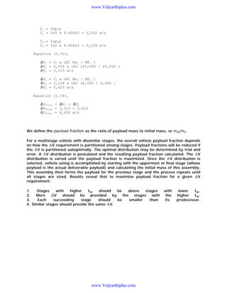 www.Vidyarthiplus.com

C1 = Isp1g
C1 = 260 x 9.80665 = 2,550 m/s
C2 = Isp2g
C2 = 320 x 9.80665 = 3,138 m/s
Equation (1.33),
V1 = C1 x LN[ Mo1 / Mf1 ]
V1 = 2,550 x LN[ 165,000 / 45,000 ]
V1 = 3,313 m/s
V2 = C2 x LN[ Mo2 / Mf2 ]
V2 = 3,138 x LN[ 36,000 / 6,000 ]
V2 = 5,623 m/s
Equation (1.34),
VTotal = V1 + V2
VTotal = 3,313 + 5,623
VTotal = 8,936 m/s

We define the payload fraction as the ratio of payload mass to initial mass, or mpl/mo.
For a multistage vehicle with dissimilar stages, the overall vehicle payload fraction depends
on how the V requirement is partitioned among stages. Payload fractions will be reduced if
the V is partitioned suboptimally. The optimal distribution may be determined by trial and
error. A V distribution is postulated and the resulting payload fraction calculated. The V
distribution is varied until the payload fraction is maximized. Once the V distribution is
selected, vehicle sizing is accomplished by starting with the uppermost or final stage (whose
payload is the actual deliverable payload) and calculating the initial mass of this assembly.
This assembly then forms the payload for the previous stage and the process repeats until
V
all stages are sized. Results reveal that to maximize payload fraction for a given
requirement:
1.
Stages
with
higher
Isp
should
be
above
stages
2.
More
V
should
be
provided
by
the
stages
with
3.
Each
succeeding
stage
should
be
smaller
than
4. Similar stages should provide the same V.

www.Vidyarthiplus.com

with
the
its

lower
Isp.
higher
Isp.
predecessor.

 
