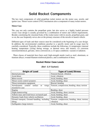www.Vidyarthiplus.com

Solid Rocket Components
The key inert components of solid propellant rocket motors are the motor case, nozzle, and
igniter case. Thrust vector control (TVC) mechanism also a component of many rocket motors.
Motor Case:
The case not only contains the propellant grain, but also serves as a highly loaded pressure
vessel. Case design is usually governed by a combination of motor and vehicle requirements.
Besides constituting the structural body of the rocket motor with its nozzle, propellant grain, and
so on, the case frequently serves also as the primary structure of the missile or launch vehicle.
Different types of loads and their sources must be considered at the beginning of a case design.
In addition, the environmental conditions peculiar to a specific motor and its usage must be
carefully considered. Typically, these conditions include the following; (1) temperature (internal
heating, temperature cycling during storage, or thermal stress and strains); (2) corrosion
(moisture/chemical, galvanic, stress corrosion etc.); (3) space conditions: vacuum or radiation.
Three classes of materials have been used: high-strength metals (such as steel, aluminum, or
titanium alloys), wound-filament reinforced plastics, and a combination of these.
Rocket Motor Case Loads
(Ref: G.P.Sutton)
Origin of Load
Internal pressure
Axial thrust
Motor nozzle
Thrust vector control actuators
Thrust termination equipment
Aerodynamic control surface or wings
mounted to case
Staging
Flight maneuvering
Vehicle mass and wind forces on launch pad
Dynamic loads from vehicle oscillations
Ground transport, Ground handling, including
lifting
Earthquakes (large motors)

Type of Load/Stress
Tension biaxial, vibration
Axial, vibration
Axial, bending, shear
Axial, bending, shear
Biaxial, bending
Tension, compression, bending, shear, torsion
Bending, shear
Axial, bending, shear, torsion
Axial, bending, shear
Axial, bending, shear
Tension, compression, bending, shear, torsion,
vibration
Axial, bending, shear

www.Vidyarthiplus.com

 