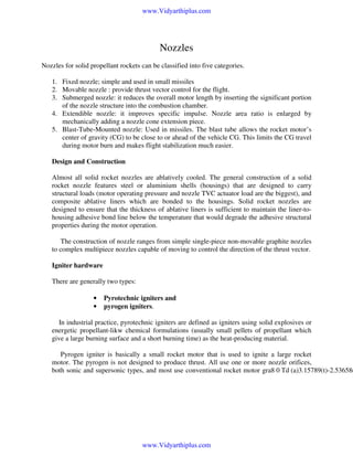 www.Vidyarthiplus.com

Nozzles
Nozzles for solid propellant rockets can be classified into five categories.
1. Fixed nozzle; simple and used in small missiles
2. Movable nozzle : provide thrust vector control for the flight.
3. Submerged nozzle: it reduces the overall motor length by inserting the significant portion
of the nozzle structure into the combustion chamber.
4. Extendible nozzle: it improves specific impulse. Nozzle area ratio is enlarged by
mechanically adding a nozzle cone extension piece.
5. Blast-Tube-Mounted nozzle: Used in missiles. The blast tube allows the rocket motor’s
center of gravity (CG) to be close to or ahead of the vehicle CG. This limits the CG travel
during motor burn and makes flight stabilization much easier.
Design and Construction
Almost all solid rocket nozzles are ablatively cooled. The general construction of a solid
rocket nozzle features steel or aluminium shells (housings) that are designed to carry
structural loads (motor operating pressure and nozzle TVC actuator load are the biggest), and
composite ablative liners which are bonded to the housings. Solid rocket nozzles are
designed to ensure that the thickness of ablative liners is sufficient to maintain the liner-tohousing adhesive bond line below the temperature that would degrade the adhesive structural
properties during the motor operation.
The construction of nozzle ranges from simple single-piece non-movable graphite nozzles
to complex multipiece nozzles capable of moving to control the direction of the thrust vector.
Igniter hardware
There are generally two types:
•
•

Pyrotechnic igniters and
pyrogen igniters.

In industrial practice, pyrotechnic igniters are defined as igniters using solid explosives or
energetic propellant-likw chemical formulations (usually small pellets of propellant which
give a large burning surface and a short burning time) as the heat-producing material.

Pyrogen igniter is basically a small rocket motor that is used to ignite a large rocket
motor. The pyrogen is not designed to produce thrust. All use one or more nozzle orifices,
both sonic and supersonic types, and most use conventional rocket motor gra8 0 Td [(a)3.15789(t)-2.53658(

www.Vidyarthiplus.com

 