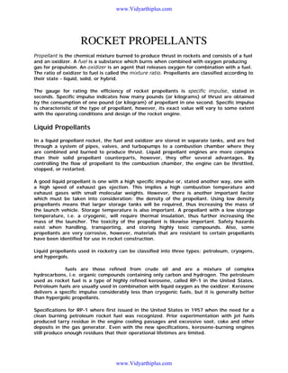 www.Vidyarthiplus.com

ROCKET PROPELLANTS
Propellant is the chemical mixture burned to produce thrust in rockets and consists of a fuel
and an oxidizer. A fuel is a substance which burns when combined with oxygen producing
gas for propulsion. An oxidizer is an agent that releases oxygen for combination with a fuel.
The ratio of oxidizer to fuel is called the mixture ratio. Propellants are classified according to
their state - liquid, solid, or hybrid.
The gauge for rating the efficiency of rocket propellants is specific impulse, stated in
seconds. Specific impulse indicates how many pounds (or kilograms) of thrust are obtained
by the consumption of one pound (or kilogram) of propellant in one second. Specific impulse
is characteristic of the type of propellant, however, its exact value will vary to some extent
with the operating conditions and design of the rocket engine.

Liquid Propellants
In a liquid propellant rocket, the fuel and oxidizer are stored in separate tanks, and are fed
through a system of pipes, valves, and turbopumps to a combustion chamber where they
are combined and burned to produce thrust. Liquid propellant engines are more complex
than their solid propellant counterparts, however, they offer several advantages. By
controlling the flow of propellant to the combustion chamber, the engine can be throttled,
stopped, or restarted.
A good liquid propellant is one with a high specific impulse or, stated another way, one with
a high speed of exhaust gas ejection. This implies a high combustion temperature and
exhaust gases with small molecular weights. However, there is another important factor
which must be taken into consideration: the density of the propellant. Using low density
propellants means that larger storage tanks will be required, thus increasing the mass of
the launch vehicle. Storage temperature is also important. A propellant with a low storage
temperature, i.e. a cryogenic, will require thermal insulation, thus further increasing the
mass of the launcher. The toxicity of the propellant is likewise important. Safety hazards
exist when handling, transporting, and storing highly toxic compounds. Also, some
propellants are very corrosive, however, materials that are resistant to certain propellants
have been identified for use in rocket construction.
Liquid propellants used in rocketry can be classified into three types: petroleum, cryogens,
and hypergols.
Petroleum fuels are those refined from crude oil and are a mixture of complex
hydrocarbons, i.e. organic compounds containing only carbon and hydrogen. The petroleum
used as rocket fuel is a type of highly refined kerosene, called RP-1 in the United States.
Petroleum fuels are usually used in combination with liquid oxygen as the oxidizer. Kerosene
delivers a specific impulse considerably less than cryogenic fuels, but it is generally better
than hypergolic propellants.
Specifications for RP-1 where first issued in the United States in 1957 when the need for a
clean burning petroleum rocket fuel was recognized. Prior experimentation with jet fuels
produced tarry residue in the engine cooling passages and excessive soot, coke and other
deposits in the gas generator. Even with the new specifications, kerosene-burning engines
still produce enough residues that their operational lifetimes are limited.

www.Vidyarthiplus.com

 