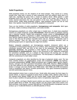 www.Vidyarthiplus.com

Solid Propellants
Solid propellant motors are the simplest of all rocket designs. They consist of a casing,
usually steel, filled with a mixture of solid compounds (fuel and oxidizer) which burn at a
rapid rate, expelling hot gases from a nozzle to produce thrust. When ignited, a solid
propellant burns from the center out towards the sides of the casing. The shape of the
center channel determines the rate and pattern of the burn, thus providing a means to
control thrust. Unlike liquid propellant engines, solid propellant motors can not be shut
down. Once ignited, they will burn until all the propellant is exhausted.
There are two families of solids propellants: homogeneous and composite. Both types
are dense, stable at ordinary temperatures, and easily storable.
Homogeneous propellants are either simple base or double base. A simple base propellant
consists of a single compound, usually nitrocellulose, which has both an oxidation capacity
and a reduction capacity. Double base propellants usually consist of nitrocellulose and
nitroglycerine, to which a plasticiser is added. Homogeneous propellants do not usually
have specific impulses greater than about 210 seconds under normal conditions. Their main
asset is that they do not produce traceable fumes and are, therefore, commonly used in
tactical weapons. They are also often used to perform subsidiary functions such as
jettisoning spent parts or separating one stage from another.
Modern composite propellants are heterogeneous powders (mixtures) which use a
crystallized or finely ground mineral salt as an oxidizer, often ammonium perchlorate, which
constitutes between 60% and 90% of the mass of the propellant. The fuel itself is
generally aluminum. The propellant is held together by a polymeric binder, usually
polyurethane or polybutadienes, which is also consumed as fuel. Additional compounds
are sometimes included, such as a catalyst to help increase the burning rate, or other
agents to make the powder easier to manufacture. The final product is rubberlike substance
with the consistency of a hard rubber eraser.
Composite propellants are often identified by the type of polymeric binder used. The two
most common binders are polybutadiene acrylic acid acrylonitrile (PBAN) and hydroxyterminator polybutadiene (HTPB). PBAN formulations give a slightly higher specific impulse,
density, and burn rate than equivalent formulations using HTPB. However, PBAN propellant
is the more difficult to mix and process and requires an elevated curing temperature. HTPB
binder is stronger and more flexible than PBAN binder. Both PBAN and HTPB formulations
result in propellants that deliver excellent performance, have good mechanical properties,
and offer potentially long burn times.
Solid propellant motors have a variety of uses. Small solids often power the final stage of a
launch vehicle, or attach to payloads to boost them to higher orbits. Medium solids such as
the Payload Assist Module (PAM) and the Inertial Upper Stage (IUS) provide the added
boost to place satellites into geosynchronous orbit or on planetary trajectories.
The Titan, Delta, and Space Shuttle launch vehicles use strap-on solid propellant rockets to
provide added thrust at liftoff. The Space Shuttle uses the largest solid rocket motors ever
built and flown. Each booster contains 500,000 kg (1,100,000 pounds) of propellant and can
produce up to 14,680,000 Newtons (3,300,000 pounds) of thrust.

www.Vidyarthiplus.com

 