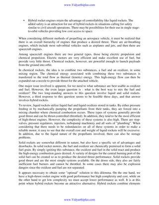 www.Vidyarthiplus.com

•

Hybrid rocket engines retain the advantage of controllability like liquid rockets. The
added safety is an attraction for use of hybrid rockets in situations calling for safety
similar to civil aircraft operations. There may be possibilities for their use in single stageto-orbit vehicles providing low cost access to space.

When considering different methods of propelling an aerospace vehicle, it must be realized that
there is an overall hierarchy of engines that produce a desired thrust. There are air-breathing
engines, which include most sub-orbital vehicles such as airplanes and jets, and then there are
spacecraft engines.
Among spacecraft engines there are two general types, those being electric propulsion and
chemical propulsion. Electric motors are very efficient and make excellent use of fuel, but
provide very little thrust. Chemical rockets, however, are powerful enough to launch payloads
from the ground into orbit.
In chemical rockets, the idea is to combine two substances, a fuel and an oxidizer, in some
mixing region. The chemical energy associated with combining these two substances is
transferred to the total flow as thermal (kinetic) energy. This high-energy flow can then be
expanded out a nozzle to provide thrust for the attached vehicle.
One major issue involved is apparent, for we need to what substance are best usable as oxidizer
and fuel. However, the even larger question is : what is the best way to mix the fuel and
oxidizer? The two long-standing answers to this question involve liquid and solid rockets.
However, a third response to this question seems to be feasible these days, and that answer
involves hybrid rockets.
To review, liquid rockets utilize liquid fuel and liquid oxidizer stored in tanks. By either pressure
feeding or by mechanically pumping the propellants from their tanks, they are forced into a
mixing chamber where chemical combustion occurs. These types of systems generally provide
good thrust and can be thrust-controlled (throttled). In addition, they tend to be the most efficient
of high-thrust engines. However, the complexity of these systems is also high. There are stopvalves, pressure regulators, injectors, turbopump machinery and all sorts of “plumbing”. When
considering that there needs to be redundancies on all of these systems in order to make a
reliable motor, it easy to see that the overall cost and weight of liquid rockets will be excessive.
In addition, due to the liquid nature of the propellants involved, there can also be storage
problems.
Solid rockets are somewhat different in nature, but also have a specific set of advantages and
drawbacks. In solid rocket motors, the fuel and oxidizer are chemically premixed to form a solid
fuel grain. By simply igniting this substance, the oxidizer and fuel in the solid react and produce
the high-energy combustion gases desired. A variety of designs for the central burning port of the
solid fuel can be created so as to produce the desired thrust performance. Solid rockets provide
good thrust and are the most simple systems available. On the down side, they also are fairly
inefficient fuel burners and cannot be throttled. In some cases there may also be explosion
dangers since the oxidizer and fuel are not separated.
It appears necessary to obtain some "optimal" solution to this dilemma. On the one hand, we
have a high-thrust rocket engine with good performance but high complexity and cost, while on
the other hand to get low complexity we must accept lower performance as well. It is at this
point where hybrid rockets become an attractive alternative. Hybrid rockets combine elements

www.Vidyarthiplus.com

 