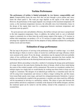 www.Vidyarthiplus.com

Turbine Performance
The performance of turbine is limited principally by two factors: compressibility and
stress. Compressibility limits the mass flow that can pass through a given turbine and, stress
limits the wheel speed U. The work per stage depends on the square of the wheel speed.
However, the performance of the engine depends very strongly on the maximum temperature. Of
course, as the maximum temperature increases, the allowable stress level diminishes; hence in
the design of the engine there must be a compromise between maximum temperature and
maximum rotor tip speed U.
For given pressure ratio and adiabatic efficiency, the turbine work per unit mass is proportional
to the inlet stagnation temperature. Since, in addition, the turbine work in a jet or turboshaft
engine is commonly two or three times the useful energy output of the engine, a 1% increase in
turbine inlet temperature can produce a 2% or 3% increase in engine output. This considerable
advantage has supplied the incentive for the adoption of fairly elaborate methods for cooling the
turbine nozzle and rotor blades.

Estimation of stage performance
The last step in the process of arriving at the preliminary design of a turbine stage is to check
that the design is likely to result in values of nozzle loss coefficient and stage efficiency which
were assumed at the outset. If not, the design calculations may be repeated with more probable
values of loss coefficient and efficiency. When satisfactory agreement has been reached, the
final design may be laid out on the drawing board and accurate stressing calculations can be
performed. Before proceeding to describe a method of estimating the design point performance
of a stage, however, the main factors limiting the choice of design, which we have noted during
the course of the worked example, will be summarized. The reason we considered a turbine for a
turbojet engine was simply that we would thereby be working near those limits to keep size and
weight to a minimum. The designer of an industrial gas turbine has a somewhat easier task: he
will be using lower temperatures and stresses to obtain a longer working life, and this means
lower mean blade speeds, more stages, and much less stringentaerodynamic limitations. A power
turbine, not mechanically coupled to the gas generator, is another case where much less difficulty
will be encountered in arriving at a satisfactory solution. The choice of gear ratio between the
power turbine and driven component is normally at the disposal of the turbine designer, and thus
the rotational speed can be varied to suit the turbine, instead of the compressor as we have
assumed here.

www.Vidyarthiplus.com

 