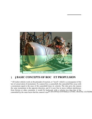 Appendix
Chemical Rocket Systems
The primary rocket engine technology at the present time is the chemical rocket engine, and it is likely
to remain the dominant technology for some time to come. This chapter provides a short introduction
to chemical rocket engine systems.

[1.1] BASIC CONCEPTS OF ROCKET PROPULSION

* All rocket vehicles work on the principle of reaction, or "recoil", which is a consequence of the
law of conservation of momentum. If a cannon fires a cannonball, the cannonball flies away with
a momentum equal to the mass of the cannonball times its velocity. The shot gives the cannon
the same momentum in the opposite direction, and if it were free to move without interference
from friction or other constraint, it would fly backward, with a velocity less than that of the
cannonball by the same factor that the cannon's mas f5.347(3597(h)-0.957028(e)3.15789( )-90.6536( )-0.478208

 