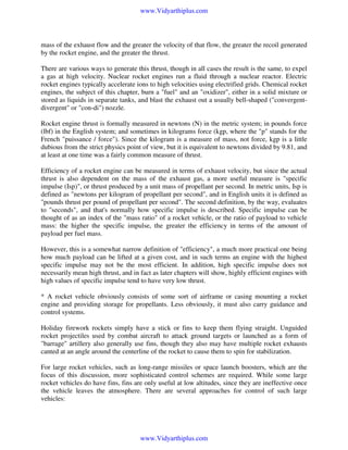 www.Vidyarthiplus.com

mass of the exhaust flow and the greater the velocity of that flow, the greater the recoil generated
by the rocket engine, and the greater the thrust.
There are various ways to generate this thrust, though in all cases the result is the same, to expel
a gas at high velocity. Nuclear rocket engines run a fluid through a nuclear reactor. Electric
rocket engines typically accelerate ions to high velocities using electrified grids. Chemical rocket
engines, the subject of this chapter, burn a "fuel" and an "oxidizer", either in a solid mixture or
stored as liquids in separate tanks, and blast the exhaust out a usually bell-shaped ("convergentdivergent" or "con-di") nozzle.
Rocket engine thrust is formally measured in newtons (N) in the metric system; in pounds force
(lbf) in the English system; and sometimes in kilograms force (kgp, where the "p" stands for the
French "puissance / force"). Since the kilogram is a measure of mass, not force, kgp is a little
dubious from the strict physics point of view, but it is equivalent to newtons divided by 9.81, and
at least at one time was a fairly common measure of thrust.
Efficiency of a rocket engine can be measured in terms of exhaust velocity, but since the actual
thrust is also dependent on the mass of the exhaust gas, a more useful measure is "specific
impulse (Isp)", or thrust produced by a unit mass of propellant per second. In metric units, Isp is
defined as "newtons per kilogram of propellant per second", and in English units it is defined as
"pounds thrust per pound of propellant per second". The second definition, by the way, evaluates
to "seconds", and that's normally how specific impulse is described. Specific impulse can be
thought of as an index of the "mass ratio" of a rocket vehicle, or the ratio of payload to vehicle
mass: the higher the specific impulse, the greater the efficiency in terms of the amount of
payload per fuel mass.
However, this is a somewhat narrow definition of "efficiency", a much more practical one being
how much payload can be lifted at a given cost, and in such terms an engine with the highest
specific impulse may not be the most efficient. In addition, high specific impulse does not
necessarily mean high thrust, and in fact as later chapters will show, highly efficient engines with
high values of specific impulse tend to have very low thrust.
* A rocket vehicle obviously consists of some sort of airframe or casing mounting a rocket
engine and providing storage for propellants. Less obviously, it must also carry guidance and
control systems.
Holiday firework rockets simply have a stick or fins to keep them flying straight. Unguided
rocket projectiles used by combat aircraft to attack ground targets or launched as a form of
"barrage" artillery also generally use fins, though they also may have multiple rocket exhausts
canted at an angle around the centerline of the rocket to cause them to spin for stabilization.
For large rocket vehicles, such as long-range missiles or space launch boosters, which are the
focus of this discussion, more sophisticated control schemes are required. While some large
rocket vehicles do have fins, fins are only useful at low altitudes, since they are ineffective once
the vehicle leaves the atmosphere. There are several approaches for control of such large
vehicles:

www.Vidyarthiplus.com

 