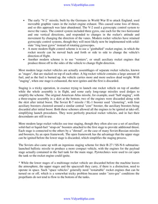 www.Vidyarthiplus.com

•

•

•

The early "V-2" missile, built by the Germans in World War II to attack England, used
moveable graphite vanes in the rocket engine exhaust. This caused some loss of thrust,
and so this approach was later abandoned. The V-2 used a gyroscopic control system to
move the vanes. The control system included three gyros, one each for the two horizontal
and one vertical directions, and responded to changes in the rocket's attitude and
movement by changing the direction of the vanes. Modern rocket vehicles have retained
gyroscopic control systems, though they will most likely now be implemented with solidstate "ring laser gyros" instead of rotating gyroscopes.
A more modern flight control scheme is to use a "gimballed" rocket engine, in which the
rocket nozzle can be moved back and forth or side to side to change the vehicle's
direction of flight.
Another modern scheme is to use "verniers", or small auxiliary rocket engines that
produce thrust off to the sides of the vehicle to change flight direction.

Most modern large rocket vehicles are actually assemblages of separate rocket vehicles, known
as "stages", that are stacked on top of each other. A big rocket vehicle contains a large amount of
fuel, and as the fuel is burned up, the vehicle carries more and more useless dead weight. With
"staging", when one stage is exhausted, the next ignites and the first is discarded.
Staging is a tricky operation, in essence trying to launch one rocket vehicle on top of another
while the whole assembly is in flight, and some early long-range missiles used dodges to
simplify the scheme. The original American Atlas missile, for example, used "half staging", with
a three-engine assembly in a skirt at the bottom; two of the engines were discarded along with
the skirt after initial boost. The Soviet R-7 missile / SL-1 booster used "clustering", with four
auxiliary boosters clustered around a similar central "core" booster, the auxiliary boosters being
discarded after initial boost. Both these schemes allowed all the engines to be ignited at take-off,
simplifying launch procedures. They were perfectly practical rocket vehicles, and in fact their
descendants are still in use.
More modern large rocket vehicles use true staging, though they often also use a set of auxiliary
solid-fuel or liquid-fuel "strap-on" boosters attached to the first stage to provide additional thrust.
Each stage is connected to the others by a "shroud", or the case of many Soviet-Russian missiles
and boosters, by an open framework. The open framework has the advantage that the upper stage
can be ignited before the lower stage is discarded, which simplifies the staging process.
The Soviets also came up with an ingenious staging scheme for their R-27 / SS-N-6 submarinelaunched ballistic missile to produce a more compact vehicle, with the engines for the payload
stage actually contained in the fuel tank for the main stage. Pyrotechnics were used to cut open
the tank so the rocket engine could ignite.
* While the lower stages of a multistage rocket vehicle are discarded before the machine leaves
the atmosphere, the upper stages and the spacecraft they carry, if there is a distinction, need to
operate in space. Such "space vehicles" generally need "restartable" rocket engines that can be
turned on or off, which is a somewhat tricky problem because under "zero-gee" conditions the
propellants do not tend to flow to the bottom of the tanks.

www.Vidyarthiplus.com

 