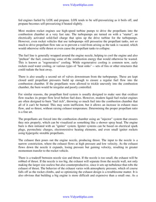 www.Vidyarthiplus.com

fed engines fueled by LOX and propane. LOX tends to be self-pressurizing as it boils off, and
propane becomes self-pressurizing if heated slightly.
Most modern rocket engines use high-speed turbine pumps to drive the propellants into the
combustion chamber at a very fast rate. The turbopumps are turned on with a "starter", an
electrically activated solid-fuel charge that spins up the drive turbine for the turbopumps.
However, even rocket vehicles that use turbopumps still pressurize the propellant tanks, not so
much to drive propellant flow rate as to prevent a void from arising as the tank is vacated, which
would otherwise stifle thrust or even cause the propellant tanks to collapse.
The fuel line is generally wrapped around the engine nozzle, helping to cool the engine and also
"preheat" the fuel, conserving some of the combustion energy that would otherwise be wasted.
This is known as "regenerative" cooling. While regenerative cooling is common now, early
rockets used water cooling, or various types of "heat sinks" -- sets of fins or other structures that
could radiate the heat away.
There is also usually a second set of valves downstream from the turbopumps. These are kept
closed until propellant pressures build up enough to ensure a regular fuel flow into the
combustion chamber. If the propellants were allowed to trickle unevenly into the combustion
chamber, the burn would be irregular and poorly controlled.
For similar reasons, the propellant feed system is usually designed to make sure that oxidizer
flow reaches its proper flow level before fuel does. However, modern liquid fuel rocket engines
are often designed to burn "fuel rich", throwing so much fuel into the combustion chamber that
all of it can't be burned. This may seem inefficient, but it allows an increase in exhaust mass
flow, and so thrust, without raising exhaust temperature. Determining the proper propellant ratio
is a fine art.
The propellants are forced into the combustion chamber using an "injector" system that ensures
they mix properly, which can be visualized as something like a shower spray head. The engine
burn is then initiated with an "igniter" system. Igniter systems can be based on electrical spark
plugs, pyrotechnic charges, electroresistive heating elements, and even small igniter rockets
using hypergolic storable propellants.
The exhaust then pours out the engine nozzle, producing thrust. The input to the nozzle is a
narrow constriction, where the exhaust flows at high pressure and low velocity. As the exhaust
flows down the nozzle it expands, losing pressure but gaining velocity, resulting in greater
momentum transfer to the rocket vehicle.
There is a tradeoff between nozzle size and thrust. If the nozzle is too small, the exhaust will be
robbed of thrust. If the nozzle is too big, the exhaust will separate from the nozzle wall, not only
making the larger size useless but also counterproductive, since it sets up turbulence that robs the
exhaust of thrust. The behavior of the exhaust varies with atmospheric pressure, which of course
falls off as the rocket climbs, and so optimizing the exhaust design is a troublesome matter. It is
also obvious that building a big engine is more difficult and expensive than a small one. As a

www.Vidyarthiplus.com

 