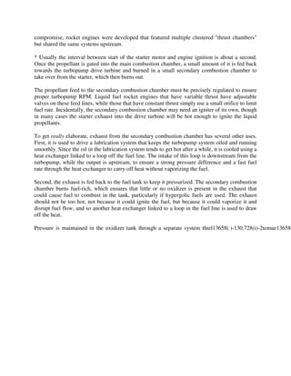 compromise, rocket engines were developed that featured multiple clustered "thrust chambers"
but shared the same systems upstream.
* Usually the interval between start of the starter motor and engine ignition is about a second.
Once the propellant is gated into the main combustion chamber, a small amount of it is fed back
towards the turbopump drive turbine and burned in a small secondary combustion chamber to
take over from the starter, which then burns out.
The propellant feed to the secondary combustion chamber must be precisely regulated to ensure
proper turbopump RPM. Liquid fuel rocket engines that have variable thrust have adjustable
valves on these feed lines, while those that have constant thrust simply use a small orifice to limit
fuel rate. Incidentally, the secondary combustion chamber may need an igniter of its own, though
in many cases the starter exhaust into the drive turbine will be hot enough to ignite the liquid
propellants.
To get really elaborate, exhaust from the secondary combustion chamber has several other uses.
First, it is used to drive a lubrication system that keeps the turbopump system oiled and running
smoothly. Since the oil in the lubrication system tends to get hot after a while, it is cooled using a
heat exchanger linked to a loop off the fuel line. The intake of this loop is downstream from the
turbopump, while the output is upstream, to ensure a strong pressure difference and a fast fuel
rate through the heat exchanger to carry off heat without vaporizing the fuel.
Second, the exhaust is fed back to the fuel tank to keep it pressurized. The secondary combustion
chamber burns fuel-rich, which ensures that little or no oxidizer is present in the exhaust that
could cause fuel to combust in the tank, particularly if hypergolic fuels are used. The exhaust
should not be too hot, not because it could ignite the fuel, but because it could vaporize it and
disrupt fuel flow, and so another heat exchanger linked to a loop in the fuel line is used to draw
off the heat.

Pressure is maintained in the oxidizer tank through a separate system thtel13658( )-130.728(i)-2temue13658(

 