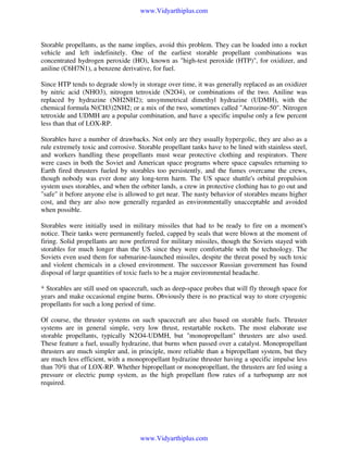 www.Vidyarthiplus.com

Storable propellants, as the name implies, avoid this problem. They can be loaded into a rocket
vehicle and left indefinitely. One of the earliest storable propellant combinations was
concentrated hydrogen peroxide (HO), known as "high-test peroxide (HTP)", for oxidizer, and
aniline (C6H7N1), a benzene derivative, for fuel.
Since HTP tends to degrade slowly in storage over time, it was generally replaced as an oxidizer
by nitric acid (NHO3), nitrogen tetroxide (N2O4), or combinations of the two. Aniline was
replaced by hydrazine (NH2NH2); unsymmetrical dimethyl hydrazine (UDMH), with the
chemical formula N(CH3)2NH2; or a mix of the two, sometimes called "Aerozine-50". Nitrogen
tetroxide and UDMH are a popular combination, and have a specific impulse only a few percent
less than that of LOX-RP.
Storables have a number of drawbacks. Not only are they usually hypergolic, they are also as a
rule extremely toxic and corrosive. Storable propellant tanks have to be lined with stainless steel,
and workers handling these propellants must wear protective clothing and respirators. There
were cases in both the Soviet and American space programs where space capsules returning to
Earth fired thrusters fueled by storables too persistently, and the fumes overcame the crews,
though nobody was ever done any long-term harm. The US space shuttle's orbital propulsion
system uses storables, and when the orbiter lands, a crew in protective clothing has to go out and
"safe" it before anyone else is allowed to get near. The nasty behavior of storables means higher
cost, and they are also now generally regarded as environmentally unacceptable and avoided
when possible.
Storables were initially used in military missiles that had to be ready to fire on a moment's
notice. Their tanks were permanently fueled, capped by seals that were blown at the moment of
firing. Solid propellants are now preferred for military missiles, though the Soviets stayed with
storables for much longer than the US since they were comfortable with the technology. The
Soviets even used them for submarine-launched missiles, despite the threat posed by such toxic
and violent chemicals in a closed environment. The successor Russian government has found
disposal of large quantities of toxic fuels to be a major environmental headache.
* Storables are still used on spacecraft, such as deep-space probes that will fly through space for
years and make occasional engine burns. Obviously there is no practical way to store cryogenic
propellants for such a long period of time.
Of course, the thruster systems on such spacecraft are also based on storable fuels. Thruster
systems are in general simple, very low thrust, restartable rockets. The most elaborate use
storable propellants, typically N2O4-UDMH, but "monopropellant" thrusters are also used.
These feature a fuel, usually hydrazine, that burns when passed over a catalyst. Monopropellant
thrusters are much simpler and, in principle, more reliable than a bipropellant system, but they
are much less efficient, with a monopropellant hydrazine thruster having a specific impulse less
than 70% that of LOX-RP. Whether bipropellant or monopropellant, the thrusters are fed using a
pressure or electric pump system, as the high propellant flow rates of a turbopump are not
required.

www.Vidyarthiplus.com

 