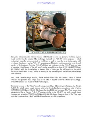 www.Vidyarthiplus.com

The Atlas intercontinental ballistic missile (ICBM) and booster was powered by three engines
based on the Navaho engine. The half-stage featured two "LR-89" series engines -- which
confusingly shared a turbopump and so could just as well be regarded as a single engine with
two thrust chambers -- and an "LR-105" series engine. The entire engine assembly went through
a series of designations, from the "MA-1" of flight test prototypes to the "MA-5" that was used
in maturity. Liftoff thrust of the full MA-5 engine assembly was about 1,920 kN (195,500 kgp /
431,000 lbf), with the thrust falling to about a third of that when the half-stage was discarded.
The Atlas would never be very useful as a weapon, but it would prove a wildly successful space
launch vehicle.
The "Thor" medium-range missile, which would evolve into the "Delta" series of launch
vehicles, was powered by a single "LR-79" or "MB-3" engine, also with 756 kN (77,000 kgp /
170,000 lbf) thrust and based on the Navaho engine.
The initial version of the "Titan" missile was powered by a different type of engine, the Aerojet
"LR-87-3", which was a single engine with twin thrust chambers, providing a total of about
1,470 kN (150,000 kgp / 330,000 lbf) thrust, burning LOX and kerosene. The Titan upper stage
was powered by an Aerojet "LR-91-3" engine, similar to the LR-87-3 but with a single thrust
chamber and providing 356 kN (36,300 kgp / 80,000 lbf) thrust. Later versions of the Titan used
modified versions of the LR-87 and LR-91 that burned storable propellants.

www.Vidyarthiplus.com

 