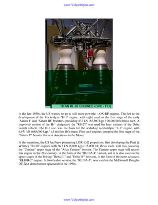 www.Vidyarthiplus.com

In the late 1950s, the US wanted to go to still more powerful LOX-RP engines. This led to the
development of the Rocketdyne "H-1" engine, with eight used on the first stage of the early
"Saturn I" and "Saturn IB" boosters, providing 837 kN (85,300 kgp / 90,000 lbf) thrust each. A
improved version of the H-1 designated the "RS-27" was used for later variants of the Delta
launch vehicle. The H-1 also was the basis for the scaled-up Rocketdyne "F-1" engine, with
6,671 kN (680,000 kgp / 1.5 million lbf) thrust. Five such engines powered the first stage of the
"Saturn V" booster that sent Americans to the Moon.
In the meantime, the US had been pioneering LOX-LH2 propulsion, first developing the Pratt &
Whitney "RL10" engines with 66.7 kN (6,800 kgp / 15,000 lbf) thrust each, with two powering
the "Centaur" upper stage of the "Atlas Centaur" booster. The Centaur upper stage still retains
this engine in the 21st century, in the form of the "RL10A-4" variant, and it is also used on the
upper stages of the Boeing "Delta III" and "Delta IV" boosters, in the form of the more advanced
"RL10B-2" engine. A throttleable version, the "RL10A-5", was used on the McDonnell Douglas
DC-X/A demonstrator spacecraft in the 1990s.

www.Vidyarthiplus.com

 