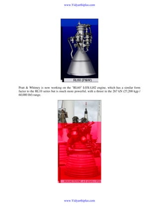 www.Vidyarthiplus.com

Pratt & Whitney is now working on the "RL60" LOX-LH2 engine, which has a similar form
factor to the RL10 series but is much more powerful, with a thrust in the 267 kN (27,200 kgp /
60,000 lbf) range.

www.Vidyarthiplus.com

 