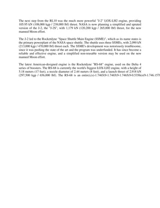 The next step from the RL10 was the much more powerful "J-2" LOX-LH2 engine, providing
105.95 kN (108,000 kgp / 238,000 lbf) thrust. NASA is now planning a simplified and uprated
version of the J-2, the "J-2S", with 1,179 kN (120,200 kgp / 265,000 lbf) thrust, for the new
manned Moon effort.
The J-2 led to the Rocketdyne "Space Shuttle Main Engine (SSME)", which as its name states is
the primary powerplant of the NASA space shuttle. The shuttle uses three SSMEs, with 2,090 kN
(213,000 kgp / 470,000 lbf) thrust each. The SSME's development was notoriously troublesome,
since it was pushing the state of the art and the program was underfunded. It has since become a
reliable and effective engine, and a simplified non-reusable version may be used on the new
manned Moon effort.

The latest American-designed engine is the Rocketdyne "RS-68" engine, used on the Delta 4
series of boosters. The RS-68 is currently the world's biggest LOX-LH2 engine, with a height of
5.18 meters (17 feet), a nozzle diameter of 2.44 meters (8 feet), and a launch thrust of 2,918 kN
(297,500 kgp / 656,000 lbf). The RS-68 is an entire),(s)-1.7465(9-1.7465(9-1.7465(9-0.5356(o(9-1.746.1578

 