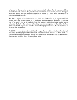 advantage of the aerospike nozzle is that it automatically adjusts for air pressure, while a
conventional bell nozzle is designed basically around one value of air pressure. Aerospike
advocates believe they can achieve efficiencies a quarter to a third better than those of a
conventional rocket nozzle.
The RBCC engine, as its name more or less hints, is a combination of jet engine and rocket
engine. An RBCC engine consists of a "supersonic combustion ramjet (scramjet)" -- basically
just a "stovepipe" with an air intake in front, fuel injectors and igniters in the middle, and an
exhaust at the back -- but with non-airbreathing rocket nozzles placed inside, within the flow
path. Early RBCC engines will use LOX-hydrocarbon propulsion, but LOX-LH2 propulsion is
expected over the long run.

An RBCC-powered spacecraft would take off using rocket propulsion, with the airflow through
the ramjet duct helping boost thrust through simple momentum transfer. At about Mach 2.5,
ramjet propulsion would take over, moving to scramjet mode at about Mach 6. At Mach 8 to 12,
the spacecraft would be above the atmosphere, and the R(c)-6.8
2 0 Td [(h)-0.953971-10.97553971(e)3.157

 