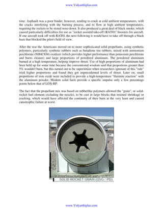 www.Vidyarthiplus.com

time. Asphault was a poor binder, however, tending to crack at cold ambient temperatures, with
the cracks interfering with the burning process; and to flow at high ambient temperatures,
requiring the rockets to be stored nose-down. It also produced a great deal of black smoke, which
caused particularly difficulties for use as "rocket assisted take-off (RATO)" boosters for aircraft.
If one aircraft took off with RATO, the next following it would have to take off through a black
haze that blocked the pilot's field of view.
After the war the Americans moved on to more sophisticated solid propellants, using synthetic
polymers, particularly synthetic rubbers such as butadiene tire rubbers, mixed with ammonium
perchlorate (NH4ClO4) oxidizer (which provides higher performance than potassium perchlorate
and burns cleaner) and large proportions of powdered aluminum. The powdered aluminum
burned at a high temperature, helping improve thrust. Use of high proportions of aluminum had
been held up for some time because the conventional wisdom said that proportions greater than
5% wouldn't burn, but this turned out to be superstition when researchers ignorant of this "rule"
tried higher proportions and found they got unprecedented levels of thrust. Later on, small
proportions of iron oxide were included to provide a high-temperature "thermite reaction" with
the aluminum powder. Modern solid fuels provide a specific impulse only a few percentage
points below that of LOX-RP.
The fact that the propellant mix was based on rubberlike polymers allowed the "grain", or solidrocket fuel element excluding the nozzle), to be cast in large blocks that resisted shrinkage or
cracking, which would have affected the continuity of their burn at the very least and caused
catastrophic failure at worst.

www.Vidyarthiplus.com

 