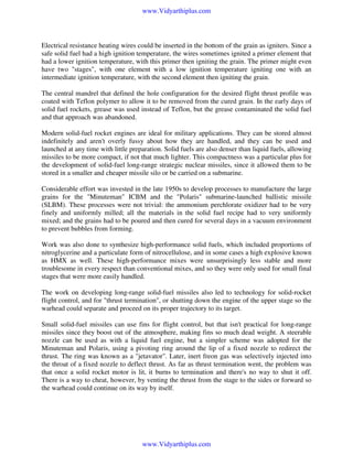 www.Vidyarthiplus.com

Electrical resistance heating wires could be inserted in the bottom of the grain as igniters. Since a
safe solid fuel had a high ignition temperature, the wires sometimes ignited a primer element that
had a lower ignition temperature, with this primer then igniting the grain. The primer might even
have two "stages", with one element with a low ignition temperature igniting one with an
intermediate ignition temperature, with the second element then igniting the grain.
The central mandrel that defined the hole configuration for the desired flight thrust profile was
coated with Teflon polymer to allow it to be removed from the cured grain. In the early days of
solid fuel rockets, grease was used instead of Teflon, but the grease contaminated the solid fuel
and that approach was abandoned.
Modern solid-fuel rocket engines are ideal for military applications. They can be stored almost
indefinitely and aren't overly fussy about how they are handled, and they can be used and
launched at any time with little preparation. Solid fuels are also denser than liquid fuels, allowing
missiles to be more compact, if not that much lighter. This compactness was a particular plus for
the development of solid-fuel long-range strategic nuclear missiles, since it allowed them to be
stored in a smaller and cheaper missile silo or be carried on a submarine.
Considerable effort was invested in the late 1950s to develop processes to manufacture the large
grains for the "Minuteman" ICBM and the "Polaris" submarine-launched ballistic missile
(SLBM). These processes were not trivial: the ammonium perchlorate oxidizer had to be very
finely and uniformly milled; all the materials in the solid fuel recipe had to very uniformly
mixed; and the grains had to be poured and then cured for several days in a vacuum environment
to prevent bubbles from forming.
Work was also done to synthesize high-performance solid fuels, which included proportions of
nitroglycerine and a particulate form of nitrocellulose, and in some cases a high explosive known
as HMX as well. These high-performance mixes were unsurprisingly less stable and more
troublesome in every respect than conventional mixes, and so they were only used for small final
stages that were more easily handled.
The work on developing long-range solid-fuel missiles also led to technology for solid-rocket
flight control, and for "thrust termination", or shutting down the engine of the upper stage so the
warhead could separate and proceed on its proper trajectory to its target.
Small solid-fuel missiles can use fins for flight control, but that isn't practical for long-range
missiles since they boost out of the atmosphere, making fins so much dead weight. A steerable
nozzle can be used as with a liquid fuel engine, but a simpler scheme was adopted for the
Minuteman and Polaris, using a pivoting ring around the lip of a fixed nozzle to redirect the
thrust. The ring was known as a "jetavator". Later, inert freon gas was selectively injected into
the throat of a fixed nozzle to deflect thrust. As far as thrust termination went, the problem was
that once a solid rocket motor is lit, it burns to termination and there's no way to shut it off.
There is a way to cheat, however, by venting the thrust from the stage to the sides or forward so
the warhead could continue on its way by itself.

www.Vidyarthiplus.com

 