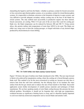 www.Vidyarthiplus.com

channelling the liquid to and from the blades—whether as primary coolant for forced convection
or free convection open thermosyphon systems, or as secondary coolant for closed thermosyphon
systems. It is impossible to eliminate corrosion or the formation of deposits in open systems, and
very difficult to provide adequate secondary surface cooling area at the base of the blades for
closed systems. The only method used successfully in production engines has been internal,
forced convection, air cooling. With 1-5-2 per cent of the air mass flow used for cooling per
blade row, the blade temperature can be reduced by between 200 and 300 °C. Using current
alloys, this permits turbine inlet temperatures of more than 1650 К to be used. The blades are
either cast, using cores to form the cooling passages, or forged with holes of any desired shape
produced by electrochemical or laser drilling.

Figure 7.30 shows the type of turbine rotor blade introduced in the 1980s. The next step forward
is likely to be achieved by transpiration cooling, where the cooling air is forced through a porous
blade wall. This method is by far the most economical in cooling air, because not only does it
remove heat from the wall more uniformly, but the effusing layer of air insulates the outer
surface from the hot gas stream and so reduces the rate of heat transfer to the blade. Successful
application awaits further development of suitable porous materials and techniques of blade
manufacture. We are here speaking mainly of rotor blade cooling because this presents the most
difficult problem. Nevertheless it should not be forgotten that, with high gas temperatures,
oxidation becomes as significant a limiting factor as creep, and it is therefore equally important
to cool even relatively unstressed components such as nozzle blades and annulus walls.

www.Vidyarthiplus.com

 