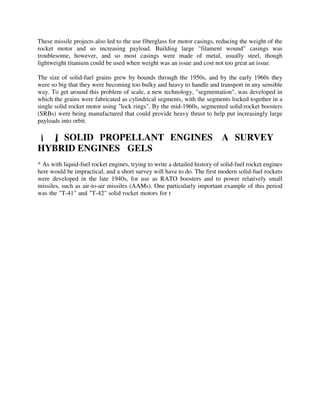 These missile projects also led to the use fiberglass for motor casings, reducing the weight of the
rocket motor and so increasing payload. Building large "filament wound" casings was
troublesome, however, and so most casings were made of metal, usually steel, though
lightweight titanium could be used when weight was an issue and cost not too great an issue.
The size of solid-fuel grains grew by bounds through the 1950s, and by the early 1960s they
were so big that they were becoming too bulky and heavy to handle and transport in any sensible
way. To get around this problem of scale, a new technology, "segmentation", was developed in
which the grains were fabricated as cylindrical segments, with the segments locked together in a
single solid rocket motor using "lock rings". By the mid-1960s, segmented solid-rocket boosters
(SRBs) were being manufactured that could provide heavy thrust to help put increasingly large
payloads into orbit.

[1.5] SOLID PROPELLANT ENGINES: A SURVEY /
HYBRID ENGINES / GELS
* As with liquid-fuel rocket engines, trying to write a detailed history of solid-fuel rocket engines
here would be impractical, and a short survey will have to do. The first modern solid-fuel rockets
were developed in the late 1940s, for use as RATO boosters and to power relatively small
missiles, such as air-to-air missiles (AAMs). One particularly important example of this period
was the "T-41" and "T-42" solid rocket motors for t

 
