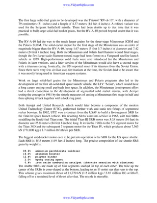 www.Vidyarthiplus.com

The first large solid-fuel grain to be developed was the Thiokol "RV-A-10", with a diameter of
79 centimeters (31 inches) and a length of 4.37 meters (14 feet 4 inches). A refined variant was
used for the Sergeant battlefield missile. There had been doubts up to that time that it was
practical to built large solid-fuel rocket grains, but the RV-A-10 proved beyond doubt that it was
possible.
The RV-A-10 led the way to the much larger grains for the three-stage Minuteman ICBM and
the Polaris SLBM. The solid-rocket motor for the first stage of the Minuteman was an order of
magnitude bigger than the RV-A-10, being 1.67 meters (5 feet 5.7 inches) in diameter and 7.42
meters (24 feet 4 inches) long. Both the Minuteman and Polaris had filament-wound final stages,
though the first large-scale filament-wound stage had been flown on a Vanguard satellite launch
vehicle in 1959. High-performance solid fuels were also introduced for the Minuteman and
Polaris in later versions, and a later version of the Minuteman would also have a second stage
with a titanium casing. Ironically, the US imported most of its titanium from the Soviet Union.
Since there were very few civilian uses for titanium at the time, the Soviets had to be aware that
it was mostly being used in American weapon systems.
Work on large solid-fuel grains for the Minuteman and Polaris programs also led to the
development of the first all-solid-fuel space launch vehicle, the LTV "Scout", which would have
a long career putting small payloads into space. In addition, the Minuteman development effort
had a direct connection to the development of segmented solid rocket motors, with Aerojet
testing the concept in 1961 by the simple measures of cutting a Minuteman first stage in half and
then splicing it back together with a lock ring joint.
Both Aerojet and United Research, which would later become a component of the modern
United Technology Center (UTC), performed further work and static test firings of segmented
rocket boosters. In 1962, UTC won a contract from the USAF to build a five-segment SRB for
the Titan III space launch vehicle. The resulting SRBs went into service in 1965, with two SRBs
straddling the liquid-fuel Titan core. The initial Titan III SRB motor was 3.05 meters (10 feet) in
diameter and 25.8 meters (84 feet 8 inches) long. It led in the 1980s to the 5.5 segment motor for
the Titan 34D and the subsequent 7 segment motor for the Titan IV, which produces about 7,565
kN (771,000 kgp / 1.7 million lbf) thrust per SRB.
The biggest solid-rocket motor ever to be put into operation is the SRB for the US space shuttle.
Each SRB is 45.5 meters (149 feet 2 inches) long. The precise composition of the shuttle SRB
grain by weight is:
69.6%
16.0%
12.4%
2.0%
0.4%

ammonium perchlorate oxidizer
aluminum booster
polymer binder
epoxy curing agent
iron oxide combustion catalyst (thermite reaction with aluminum)

The shuttle SRBs are made up of four segments stacked on top of each other. The hole up the
center of the SRBs is cone-shaped at the bottom, leading to an 11-point star that runs to the top.
This scheme gives maximum thrust of 11,770 kN (1.2 million kgp / 2.65 million lbf) at liftoff,
falling off to a sustained level of thrust after that. The nozzle is steerable.

www.Vidyarthiplus.com

 