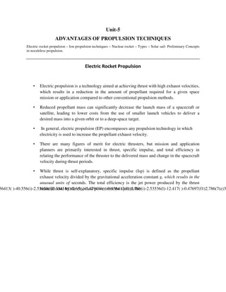 Unit-5
ADVANTAGES OF PROPULSION TECHNIQUES
Electric rocket propulsion – Ion propulsion techniques – Nuclear rocket – Types – Solar sail- Preliminary Concepts
in nozzleless propulsion.

Electric Rocket Propulsion

•

Electric propulsion is a technology aimed at achieving thrust with high exhaust velocities,
which results in a reduction in the amount of propellant required for a given space
mission or application compared to other conventional propulsion methods.

•

Reduced propellant mass can significantly decrease the launch mass of a spacecraft or
satellite, leading to lower costs from the use of smaller launch vehicles to deliver a
desired mass into a given orbit or to a deep-space target.

•

In general, electric propulsion (EP) encompasses any propulsion technology in which
electricity is used to increase the propellant exhaust velocity.

•

There are many figures of merit for electric thrusters, but mission and application
planners are primarily interested in thrust, specific impulse, and total efficiency in
relating the performance of the thruster to the delivered mass and change in the spacecraft
velocity during thrust periods.

•

While thrust is self-explanatory, specific impulse (Isp) is defined as the propellant
exhaust velocity divided by the gravitational acceleration constant g, which results in the
unusual units of seconds. The total efficiency is the jet power produced by the thrust
beam divided by the electrical power into the syste

 