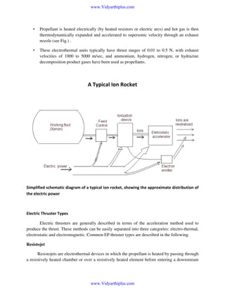 www.Vidyarthiplus.com

•

Propellant is heated electrically (by heated resistors or electric arcs) and hot gas is then
thermodynamically expanded and accelerated to supersonic velocity through an exhaust
nozzle (see Fig.) .

•

These electrothermal units typically have thrust ranges of 0.01 to 0.5 N, with exhaust
velocities of 1000 to 5000 m/sec, and ammonium, hydrogen, nitrogen, or hydrazine
decomposition product gases have been used as propellants.

A Typical Ion Rocket

Simplified schematic diagram of a typical ion rocket, showing the approximate distribution of
the electric power

Electric Thruster Types
Electric thrusters are generally described in terms of the acceleration method used to
produce the thrust. These methods can be easily separated into three categories: electro-thermal,
electrostatic and electromagnetic. Common EP thruster types are described in the following.
Resistojet
Resistojets are electrothermal devices in which the propellant is heated by passing through
a resistively heated chamber or over a resistively heated element before entering a downstream

www.Vidyarthiplus.com

 