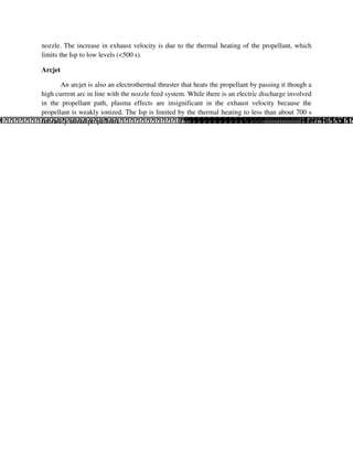 nozzle. The increase in exhaust velocity is due to the thermal heating of the propellant, which
limits the Isp to low levels (<500 s).
Arcjet
An arcjet is also an electrothermal thruster that heats the propellant by passing it though a
high current arc in line with the nozzle feed system. While there is an electric discharge involved
in the propellant path, plasma effects are insignificant in the exhaust velocity because the
propellant is weakly ionized. The Isp is limited by the thermal heating to less than about 700 s
for easily stored propellants.

 