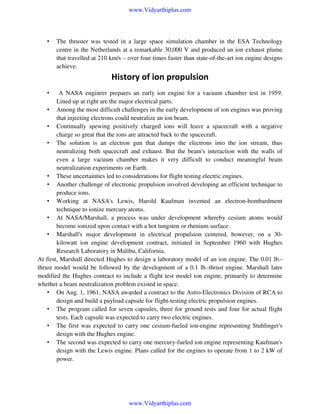 www.Vidyarthiplus.com

•

The thruster was tested in a large space simulation chamber in the ESA Technology
centre in the Netherlands at a remarkable 30,000 V and produced an ion exhaust plume
that travelled at 210 km/s – over four times faster than state-of-the-art ion engine designs
achieve.

History of ion propulsion
A NASA engineer prepares an early ion engine for a vacuum chamber test in 1959.
Lined up at right are the major electrical parts.
• Among the most difficult challenges in the early development of ion engines was proving
that injecting electrons could neutralize an ion beam.
• Continually spewing positively charged ions will leave a spacecraft with a negative
charge so great that the ions are attracted back to the spacecraft.
• The solution is an electron gun that dumps the electrons into the ion stream, thus
neutralizing both spacecraft and exhaust. But the beam's interaction with the walls of
even a large vacuum chamber makes it very difficult to conduct meaningful beam
neutralization experiments on Earth.
• These uncertainties led to considerations for flight testing electric engines.
• Another challenge of electronic propulsion involved developing an efficient technique to
produce ions.
• Working at NASA's Lewis, Harold Kaufman invented an electron-bombardment
technique to ionize mercury atoms.
• At NASA/Marshall, a process was under development whereby cesium atoms would
become ionized upon contact with a hot tungsten or rhenium surface.
• Marshall's major development in electrical propulsion centered, however, on a 30kilowatt ion engine development contract, initiated in September 1960 with Hughes
Research Laboratory in Malibu, California.
At first, Marshall directed Hughes to design a laboratory model of an ion engine. The 0.01 lb.thrust model would be followed by the development of a 0.1 lb.-thrust engine. Marshall later
modified the Hughes contract to include a flight test model ion engine, primarily to determine
whether a beam neutralization problem existed in space.
• On Aug. 1, 1961, NASA awarded a contract to the Astro-Electronics Division of RCA to
design and build a payload capsule for flight-testing electric propulsion engines.
• The program called for seven capsules, three for ground tests and four for actual flight
tests. Each capsule was expected to carry two electric engines.
• The first was expected to carry one cesium-fueled ion-engine representing Stuhlinger's
design with the Hughes engine.
• The second was expected to carry one mercury-fueled ion engine representing Kaufman's
design with the Lewis engine. Plans called for the engines to operate from 1 to 2 kW of
power.
•

www.Vidyarthiplus.com

 