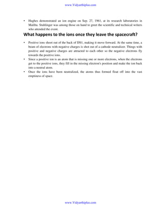 www.Vidyarthiplus.com

•

Hughes demonstrated an ion engine on Sep. 27, 1961, at its research laboratories in
Malibu. Stuhlinger was among those on hand to greet the scientific and technical writers
who attended the event.

What happens to the ions once they leave the spacecraft?
•

•

•

Positive ions shoot out of the back of DS1, making it move forward. At the same time, a
beam of electrons with negative charges is shot out of a cathode neutralizer. Things with
positive and negative charges are attracted to each other so the negative electrons fly
towards the positive ions.
Since a positive ion is an atom that is missing one or more electrons, when the electrons
get to the positive ions, they fill in the missing electron's position and make the ion back
into a neutral atom.
Once the ions have been neutralized, the atoms thus formed float off into the vast
emptiness of space.

www.Vidyarthiplus.com

 