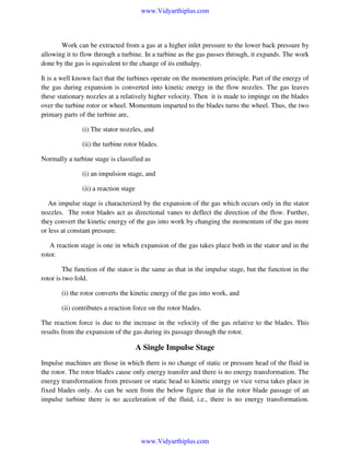 www.Vidyarthiplus.com

Work can be extracted from a gas at a higher inlet pressure to the lower back pressure by
allowing it to flow through a turbine. In a turbine as the gas passes through, it expands. The work
done by the gas is equivalent to the change of its enthalpy.
It is a well known fact that the turbines operate on the momentum principle. Part of the energy of
the gas during expansion is converted into kinetic energy in the flow nozzles. The gas leaves
these stationary nozzles at a relatively higher velocity. Then it is made to impinge on the blades
over the turbine rotor or wheel. Momentum imparted to the blades turns the wheel. Thus, the two
primary parts of the turbine are,
(i) The stator nozzles, and
(ii) the turbine rotor blades.
Normally a turbine stage is classified as
(i) an impulsion stage, and
(ii) a reaction stage
An impulse stage is characterized by the expansion of the gas which occurs only in the stator
nozzles. The rotor blades act as directional vanes to deflect the direction of the flow. Further,
they convert the kinetic energy of the gas into work by changing the momentum of the gas more
or less at constant pressure.
A reaction stage is one in which expansion of the gas takes place both in the stator and in the
rotor.
The function of the stator is the same as that in the impulse stage, but the function in the
rotor is two fold.
(i) the rotor converts the kinetic energy of the gas into work, and
(ii) contributes a reaction force on the rotor blades.
The reaction force is due to the increase in the velocity of the gas relative to the blades. This
results from the expansion of the gas during its passage through the rotor.

A Single Impulse Stage
Impulse machines are those in which there is no change of static or pressure head of the fluid in
the rotor. The rotor blades cause only energy transfer and there is no energy transformation. The
energy transformation from pressure or static head to kinetic energy or vice versa takes place in
fixed blades only. As can be seen from the below figure that in the rotor blade passage of an
impulse turbine there is no acceleration of the fluid, i.e., there is no energy transformation.

www.Vidyarthiplus.com

 