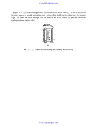 www.Vidyarthiplus.com

Figure 7.31 (a) illustrates the principal features of nozzle blade cooling. The air is introduced
in such a way as to provide jet impingement cooling of the inside surface of the very hot leading
edge. The spent air leaves through slots or holes in the blade surface (to provide some film
cooling) or in the trailing edge.

FIG. 7.31 (a) Turbine nozzle cooling [(b) courtesy Rolls-Royce]

www.Vidyarthiplus.com

 
