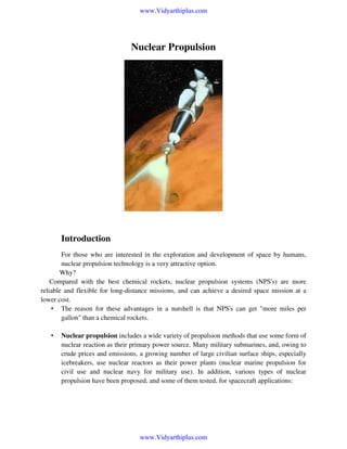 www.Vidyarthiplus.com

Nuclear Propulsion

Introduction
For those who are interested in the exploration and development of space by humans,
nuclear propulsion technology is a very attractive option.
Why?
Compared with the best chemical rockets, nuclear propulsion systems (NPS's) are more
reliable and flexible for long-distance missions, and can achieve a desired space mission at a
lower cost.
• The reason for these advantages in a nutshell is that NPS's can get "more miles per
gallon" than a chemical rockets.
•

Nuclear propulsion includes a wide variety of propulsion methods that use some form of
nuclear reaction as their primary power source. Many military submarines, and, owing to
crude prices and emissions, a growing number of large civilian surface ships, especially
icebreakers, use nuclear reactors as their power plants (nuclear marine propulsion for
civil use and nuclear navy for military use). In addition, various types of nuclear
propulsion have been proposed, and some of them tested, for spacecraft applications:

www.Vidyarthiplus.com

 