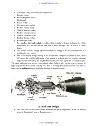 www.Vidyarthiplus.com

Antimatter catalyzed nuclear pulse propulsion
Bussard ramjet
Fission-fragment rocket
Fission sail
Fusion rocket
Gas core reactor rocket
Nuclear electric rocket
Nuclear photonic rocket
Nuclear pulse propulsion
Nuclear salt-water rocket
Nuclear thermal rocket
Radioisotope rocket
In a nuclear thermal rocket a working fluid, usually hydrogen, is heated to a high
temperature in a nuclear reactor, and then expands through a rocket nozzle to create
thrust.
• The nuclear reactor's energy replaces the chemical energy of the reactive chemicals in a
traditional rocket engine.
• Due to the higher energy density of the nuclear fuel compared to chemical ones, about
107 times, the resulting efficiency of the engine is at least twice as good as chemical
engines even considering the weight of the reactor, and even higher for advanced designs.
The most traditional type uses a conventional (albeit light-weight) nuclear reactor running at
high temperatures to heat the working fluid that is moving through the reactor core. This is
known as the solid-core design, and is the simplest design to construct.
•
•
•
•
•
•
•
•
•
•
•
•
•

A solid-core design
•

The solid-core has the downside that it can only be run at temperatures below the melting
point of the materials used in the reactor core.

www.Vidyarthiplus.com

 