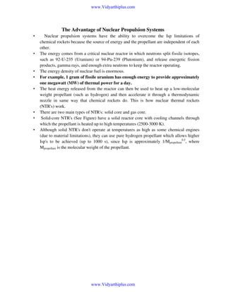 www.Vidyarthiplus.com

The Advantage of Nuclear Propulsion Systems
•

•

•
•
•

•
•
•

Nuclear propulsion systems have the ability to overcome the Isp limitations of
chemical rockets because the source of energy and the propellant are independent of each
other.
The energy comes from a critical nuclear reactor in which neutrons split fissile isotopes,
such as 92-U-235 (Uranium) or 94-Pu-239 (Plutonium), and release energetic fission
products, gamma rays, and enough extra neutrons to keep the reactor operating.
The energy density of nuclear fuel is enormous.
For example, 1 gram of fissile uranium has enough energy to provide approximately
one megawatt (MW) of thermal power for a day.
The heat energy released from the reactor can then be used to heat up a low-molecular
weight propellant (such as hydrogen) and then accelerate it through a thermodynamic
nozzle in same way that chemical rockets do. This is how nuclear thermal rockets
(NTR's) work.
There are two main types of NTR's: solid core and gas core.
Solid-core NTR's (See Figure) have a solid reactor core with cooling channels through
which the propellant is heated up to high temperatures (2500-3000 K).
Although solid NTR's don't operate at temperatures as high as some chemical engines
(due to material limitations), they can use pure hydrogen propellant which allows higher
Isp's to be achieved (up to 1000 s), since Isp is approximately 1/Mpropellant0.5, where
Mpropellant is the molecular weight of the propellant.

www.Vidyarthiplus.com

 